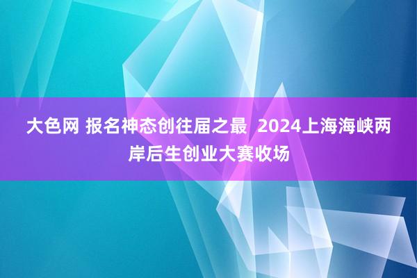 大色网 报名神态创往届之最  2024上海海峡两岸后生创业大赛收场