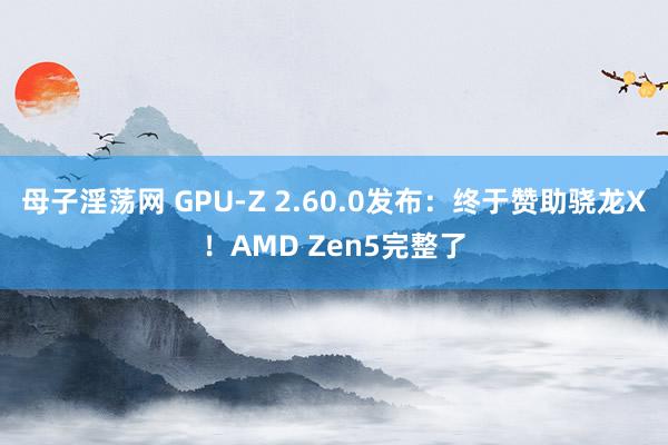 母子淫荡网 GPU-Z 2.60.0发布：终于赞助骁龙X！AMD Zen5完整了
