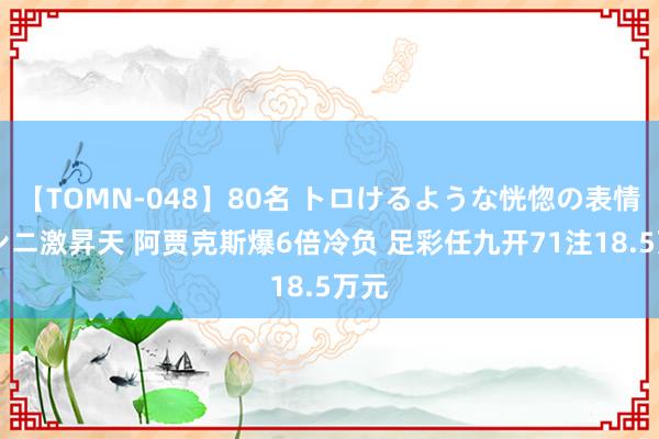 【TOMN-048】80名 トロけるような恍惚の表情 クンニ激昇天 阿贾克斯爆6倍冷负 足彩任九开71注18.5万元