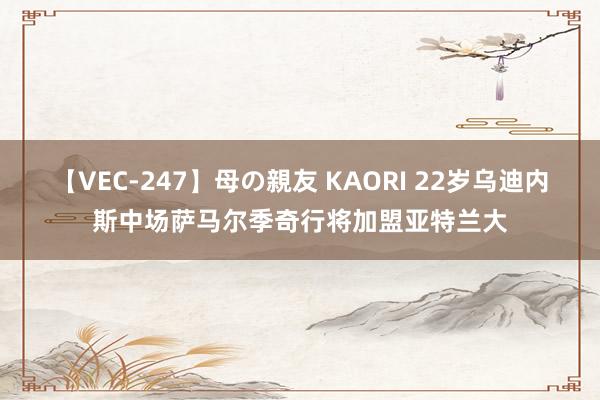 【VEC-247】母の親友 KAORI 22岁乌迪内斯中场萨马尔季奇行将加盟亚特兰大