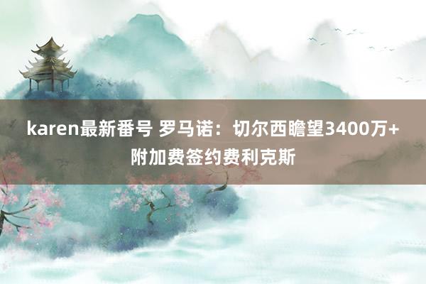 karen最新番号 罗马诺：切尔西瞻望3400万+附加费签约费利克斯