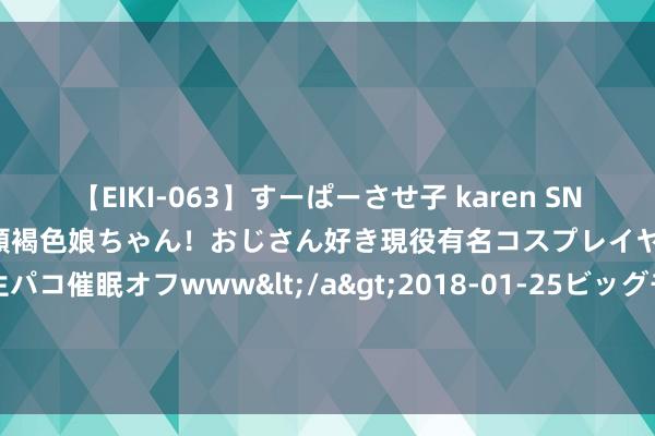【EIKI-063】すーぱーさせ子 karen SNS炎上騒動でお馴染みのハーフ顔褐色娘ちゃん！おじさん好き現役有名コスプレイヤーの妊娠中出し生パコ催眠オフwww</a>2018-01-25ビッグモーカル&$EIKI119分钟 镜报：曼城准备续约罗德里 周薪冒昧37.5万英镑