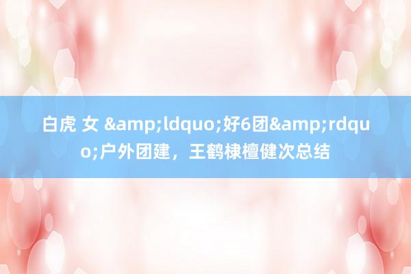 白虎 女 &ldquo;好6团&rdquo;户外团建，王鹤棣檀健次总结