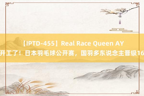 【IPTD-455】Real Race Queen AYA 开工了！日本羽毛球公开赛，国羽多东说念主晋级16强