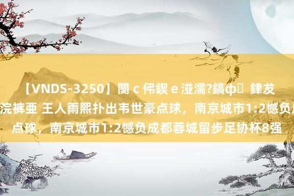 【VNDS-3250】闅ｃ伄鍥ｅ湴濡?鎬ф銉犮儵銉犮儵 娣倝銇叞浣裤亜 王人雨熙扑出韦世豪点球，南京城市1:2憾负成都蓉城留步足协杯8强