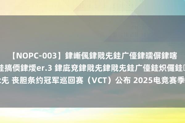 【NOPC-003】銉嶃偑銉戙兂銈广儓銉曘偋銉嗐偅銉冦偡銉ャ儫銉ャ兗銈搞偄銉燰er.3 銉庛兗銉戙兂銉戙兂銈广儓銈炽儸銈偡銉с兂 丧胆条约冠军巡回赛（VCT）公布 2025电竞赛季野心，2026大家冠军赛将落地中国