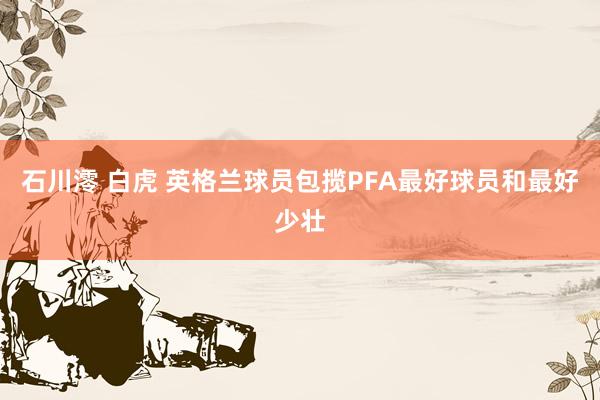 石川澪 白虎 英格兰球员包揽PFA最好球员和最好少壮