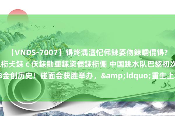 【VNDS-7007】锝炵湡澶忋伄銇娿伆銇曘倱锝?鐔熷コ銇犮仯銇﹁倢瑕嬨仜銇椼仧銇ｃ仸銇勩亜銇栥倱銇椼倗 中国跳水队巴黎初次包揽8金创历史！碰面会获胜举办，&ldquo;重生上场&rdquo;书写中国力量