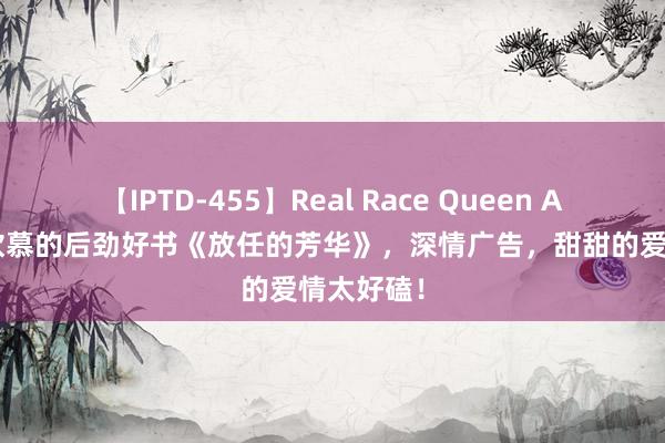 【IPTD-455】Real Race Queen AYA 读者钦慕的后劲好书《放任的芳华》，深情广告，甜甜的爱情太好磕！