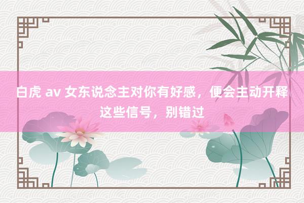 白虎 av 女东说念主对你有好感，便会主动开释这些信号，别错过