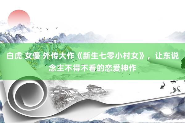 白虎 女優 外传大作《新生七零小村女》，让东说念主不得不看的恋爱神作