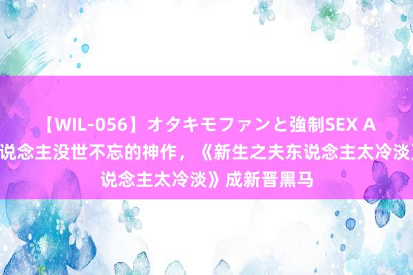 【WIL-056】オタキモファンと強制SEX AYA 三本让东说念主没世不忘的神作，《新生之夫东说念主太冷淡》成新晋黑马
