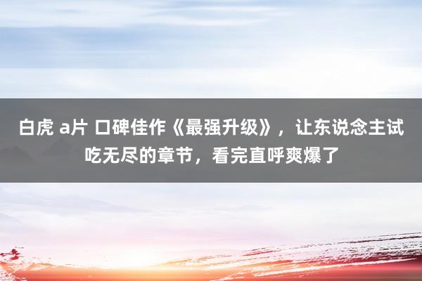 白虎 a片 口碑佳作《最强升级》，让东说念主试吃无尽的章节，看完直呼爽爆了