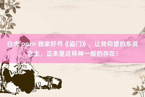 白虎 porn 独家好书《盗门》，让我仰望的东说念主，正本是这样神一般的存在！
