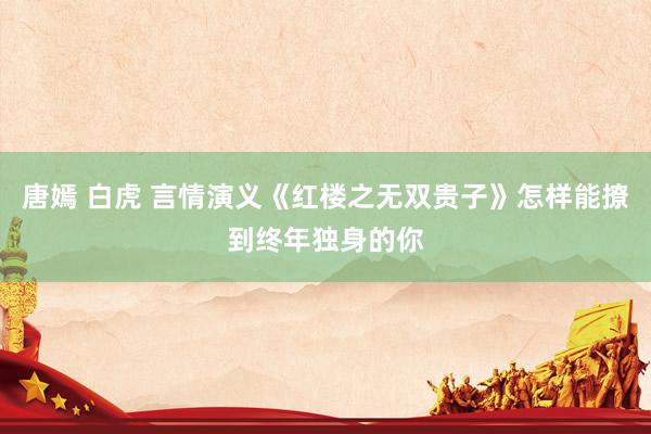 唐嫣 白虎 言情演义《红楼之无双贵子》怎样能撩到终年独身的你