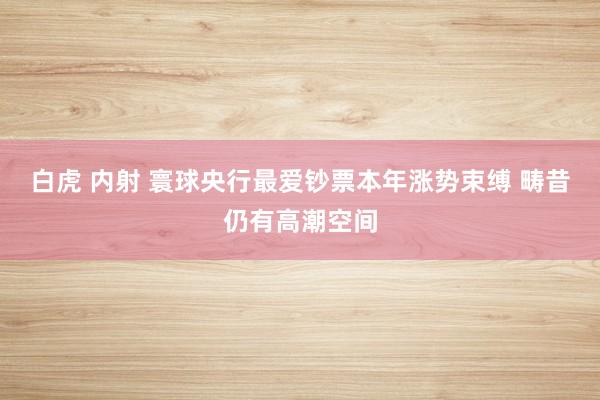 白虎 内射 寰球央行最爱钞票本年涨势束缚 畴昔仍有高潮空间