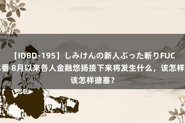 【IDBD-195】しみけんの新人ぶった斬りFUCK 6本番 8月以来各人金融悠扬接下来将发生什么，该怎样搪塞？