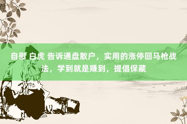 自慰 白虎 告诉通盘散户，实用的涨停回马枪战法，学到就是赚到，提倡保藏