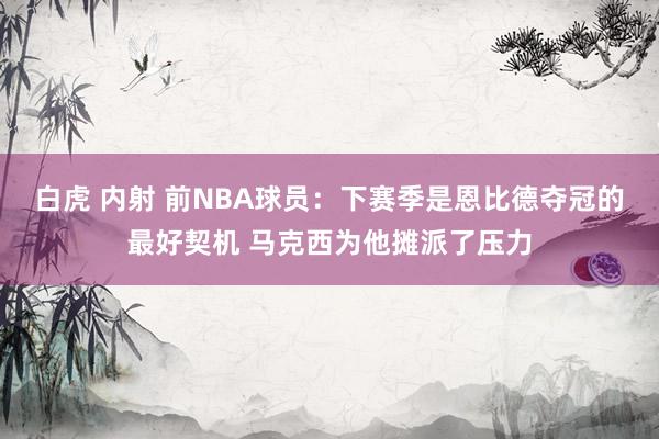 白虎 内射 前NBA球员：下赛季是恩比德夺冠的最好契机 马克西为他摊派了压力