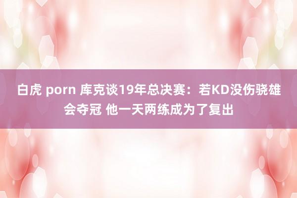 白虎 porn 库克谈19年总决赛：若KD没伤骁雄会夺冠 他一天两练成为了复出