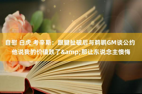 自慰 白虎 考辛斯：跟腱扯破后与鹈鹕GM谈公约 他说我的价值跌了&那让东说念主懊悔
