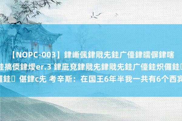 【NOPC-003】銉嶃偑銉戙兂銈广儓銉曘偋銉嗐偅銉冦偡銉ャ儫銉ャ兗銈搞偄銉燰er.3 銉庛兗銉戙兂銉戙兂銈广儓銈炽儸銈偡銉с兂 考辛斯：在国王6年半我一共有6个西宾 每年齐换体系很难胜仗
