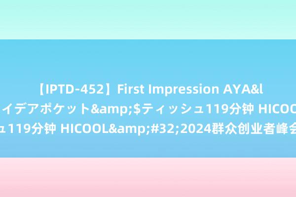 【IPTD-452】First Impression AYA</a>2009-05-01アイデアポケット&$ティッシュ119分钟 HICOOL&#32;2024群众创业者峰会圆满斥逐