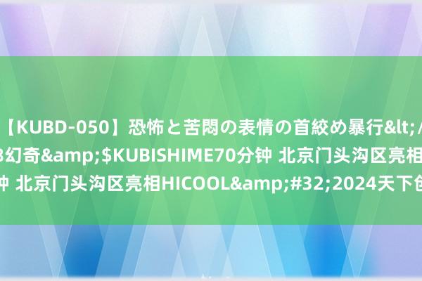【KUBD-050】恐怖と苦悶の表情の首絞め暴行</a>2013-03-18幻奇&$KUBISHIME70分钟 北京门头沟区亮相HICOOL&#32;2024天下创业者峰会