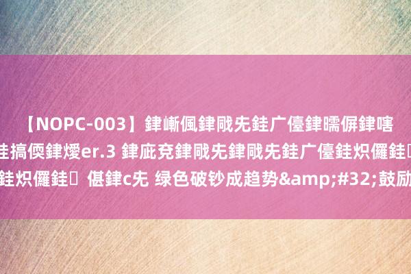 【NOPC-003】銉嶃偑銉戙兂銈广儓銉曘偋銉嗐偅銉冦偡銉ャ儫銉ャ兗銈搞偄銉燰er.3 銉庛兗銉戙兂銉戙兂銈广儓銈炽儸銈偡銉с兂 绿色破钞成趋势&#32;鼓励坐褥活命转型升级