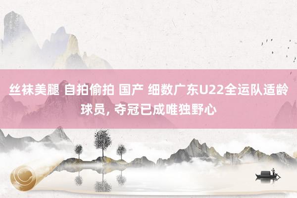 丝袜美腿 自拍偷拍 国产 细数广东U22全运队适龄球员， 夺冠已成唯独野心