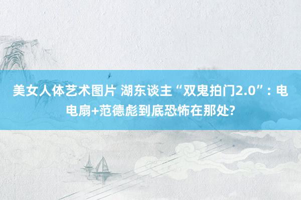 美女人体艺术图片 湖东谈主“双鬼拍门2.0”: 电电扇+范德彪到底恐怖在那处?