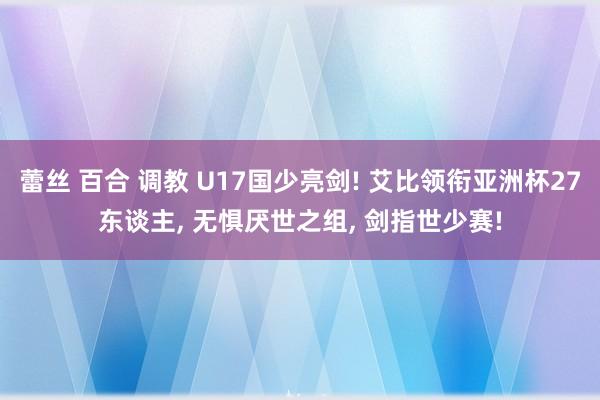 蕾丝 百合 调教 U17国少亮剑! 艾比领衔亚洲杯27东谈主， 无惧厌世之组， 剑指世少赛!