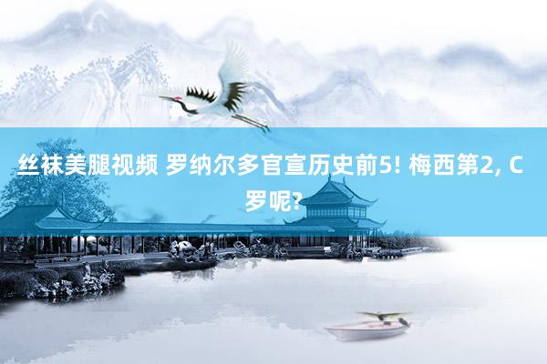 丝袜美腿视频 罗纳尔多官宣历史前5! 梅西第2， C 罗呢?