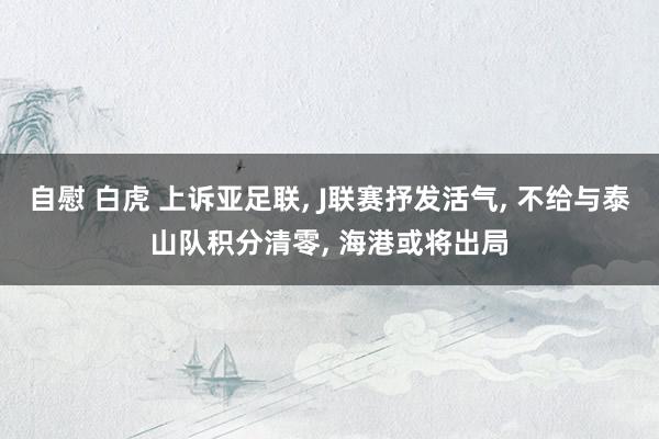 自慰 白虎 上诉亚足联， J联赛抒发活气， 不给与泰山队积分清零， 海港或将出局