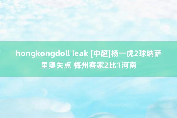 hongkongdoll leak [中超]杨一虎2球纳萨里奥失点 梅州客家2比1河南