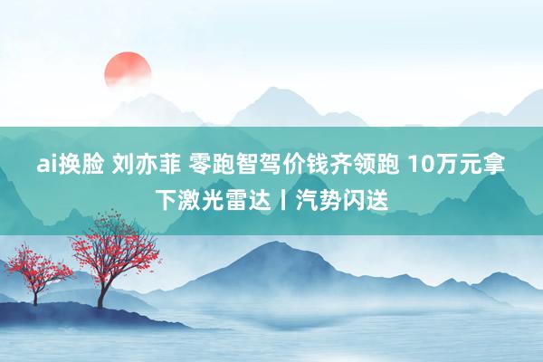 ai换脸 刘亦菲 零跑智驾价钱齐领跑 10万元拿下激光雷达丨汽势闪送