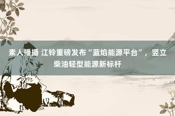 素人播播 江铃重磅发布“蓝焰能源平台”，竖立柴油轻型能源新标杆
