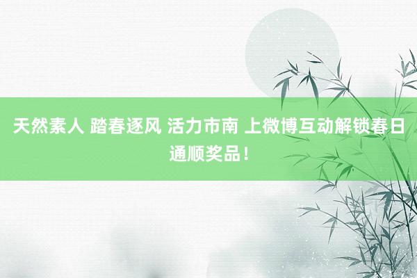 天然素人 踏春逐风 活力市南 上微博互动解锁春日通顺奖品！