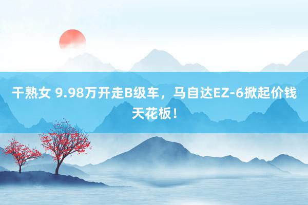 干熟女 9.98万开走B级车，马自达EZ-6掀起价钱天花板！