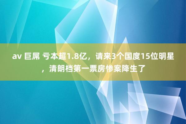 av 巨屌 亏本超1.8亿，请来3个国度15位明星，清朗档第一票房惨案降生了