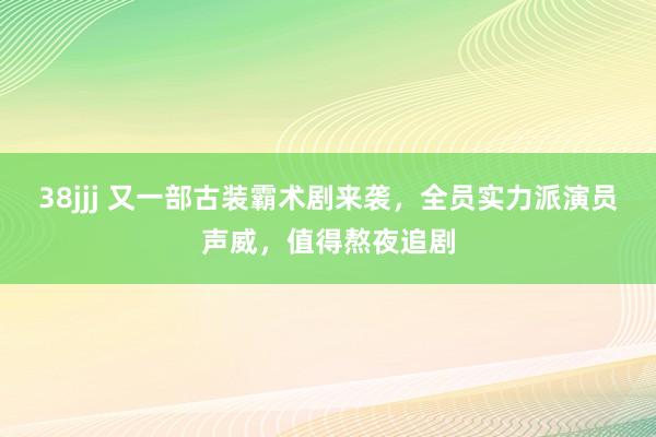 38jjj 又一部古装霸术剧来袭，全员实力派演员声威，值得熬夜追剧