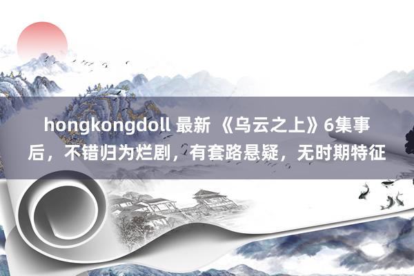 hongkongdoll 最新 《乌云之上》6集事后，不错归为烂剧，有套路悬疑，无时期特征