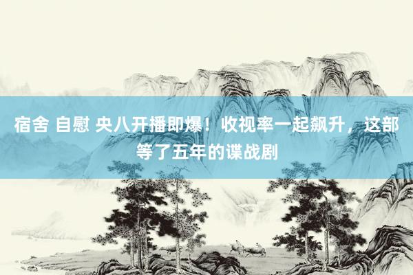 宿舍 自慰 央八开播即爆！收视率一起飙升，这部等了五年的谍战剧