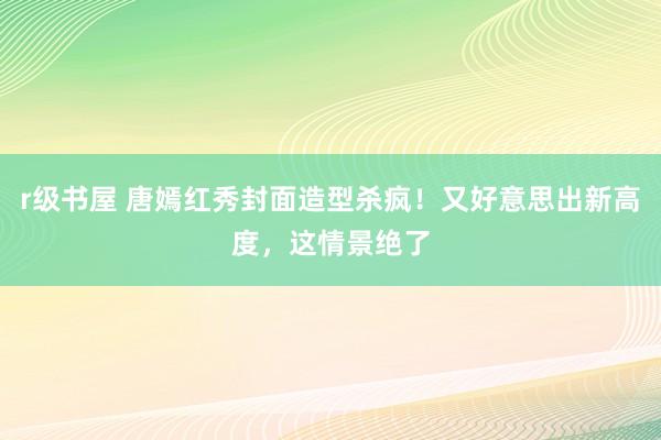 r级书屋 唐嫣红秀封面造型杀疯！又好意思出新高度，这情景绝了