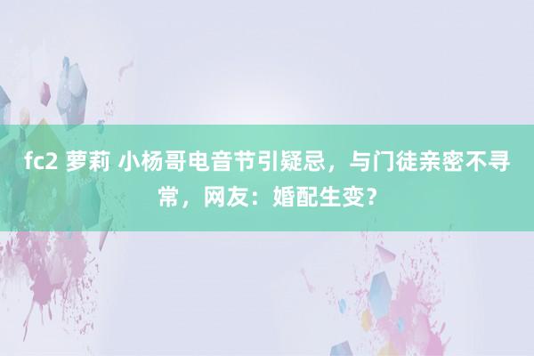 fc2 萝莉 小杨哥电音节引疑忌，与门徒亲密不寻常，网友：婚配生变？