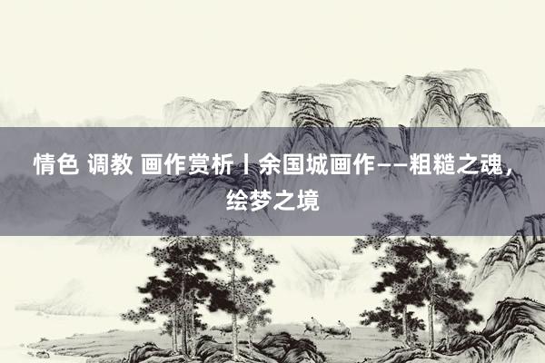 情色 调教 画作赏析丨余国城画作——粗糙之魂，绘梦之境