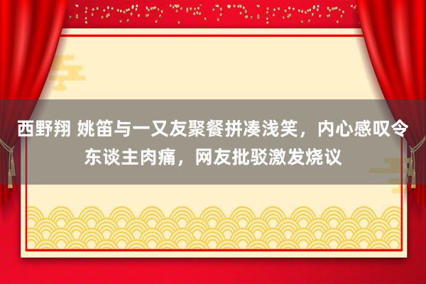 西野翔 姚笛与一又友聚餐拼凑浅笑，内心感叹令东谈主肉痛，网友批驳激发烧议