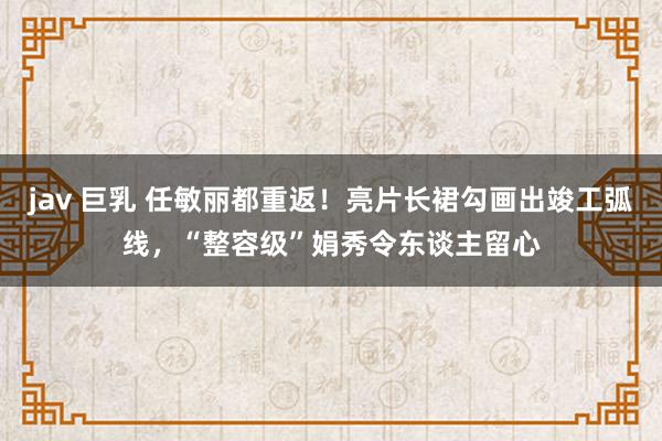 jav 巨乳 任敏丽都重返！亮片长裙勾画出竣工弧线，“整容级”娟秀令东谈主留心