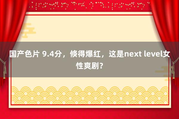 国产色片 9.4分，倏得爆红，这是next level女性爽剧？