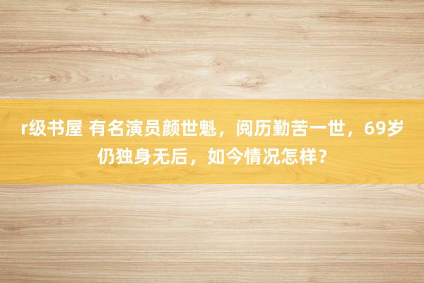 r级书屋 有名演员颜世魁，阅历勤苦一世，69岁仍独身无后，如今情况怎样？